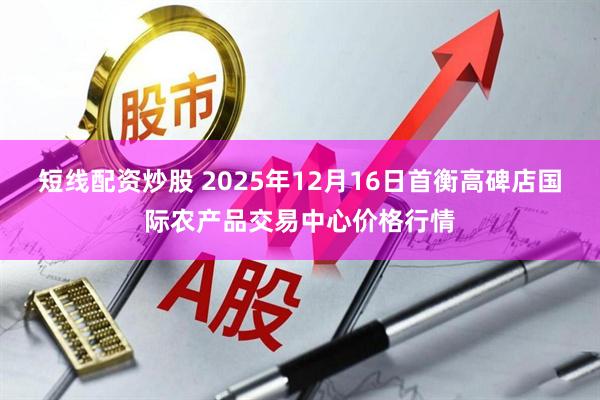 短线配资炒股 2025年12月16日首衡高碑店国际农产品交易中心价格行情