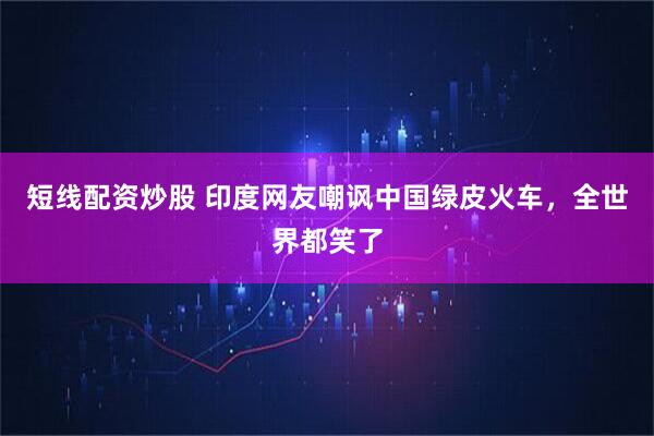 短线配资炒股 印度网友嘲讽中国绿皮火车，全世界都笑了