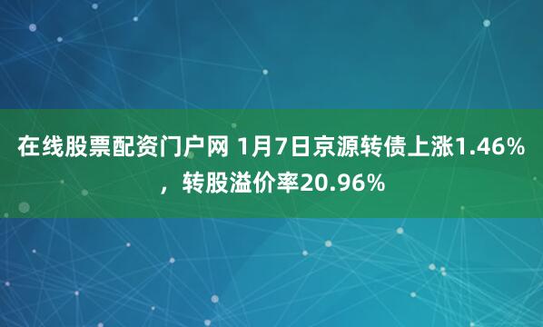在线股票配资门户网 1月7日京源转债上涨1.46%，转股溢价率20.96%