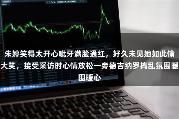 朱婷笑得太开心呲牙满脸通红，好久未见她如此愉悦大笑，接受采访时心情放松一旁德吉纳罗捣乱氛围暖心