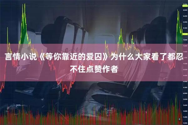 言情小说《等你靠近的爱囚》为什么大家看了都忍不住点赞作者