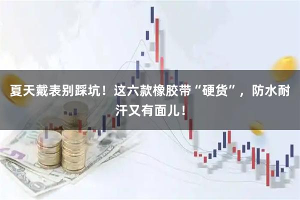 夏天戴表别踩坑！这六款橡胶带“硬货”，防水耐汗又有面儿！