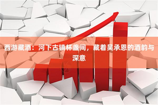 西游藏酒：河下古镇杯盏间，藏着吴承恩的酒韵与深意