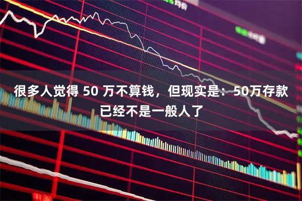 很多人觉得 50 万不算钱，但现实是：50万存款已经不是一般人了