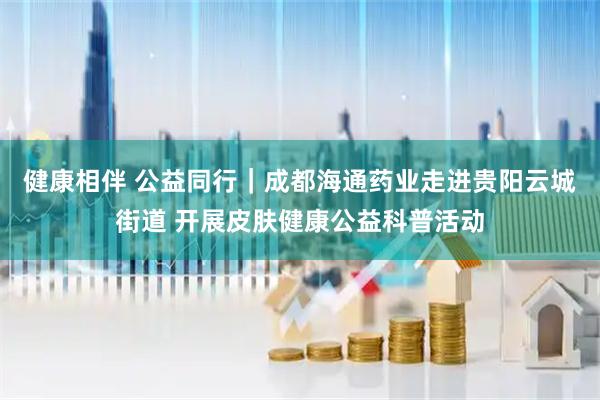 健康相伴 公益同行｜成都海通药业走进贵阳云城街道 开展皮肤健康公益科普活动
