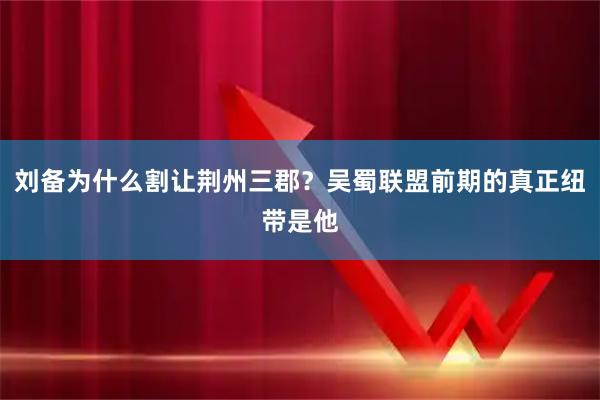 刘备为什么割让荆州三郡?吴蜀联盟前期的真正纽带是他