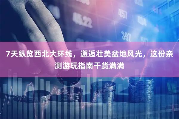 7天纵览西北大环线，邂逅壮美盆地风光，这份亲测游玩指南干货满满