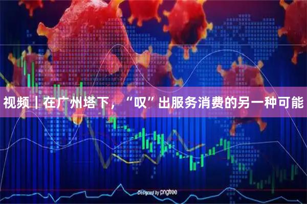 视频｜在广州塔下，“叹”出服务消费的另一种可能