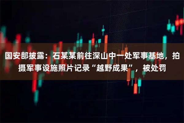 国安部披露：石某某前往深山中一处军事基地，拍摄军事设施照片记录“越野成果”，被处罚